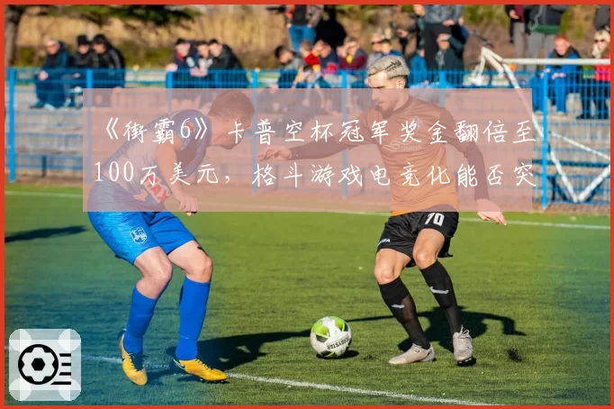 《街霸6》卡普空杯冠军奖金翻倍至100万美元，格斗游戏电竞化能否突破瓶颈？