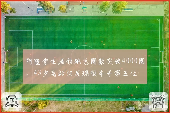 阿隆索生涯领跑总圈数突破4000圈，43岁高龄仍居现役车手第五位
