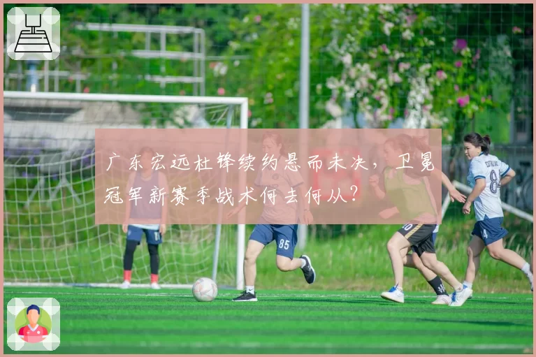 广东宏远杜锋续约悬而未决，卫冕冠军新赛季战术何去何从？