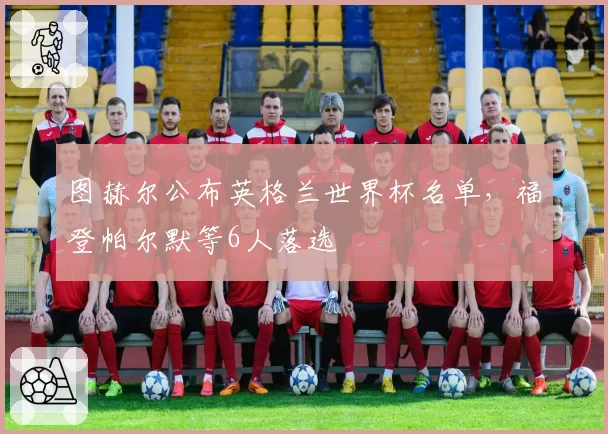 图赫尔公布英格兰世界杯名单，福登帕尔默等6人落选