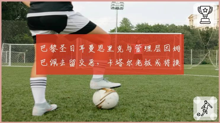 巴黎圣日耳曼恩里克与管理层因姆巴佩去留交恶，卡塔尔老板或将换帅