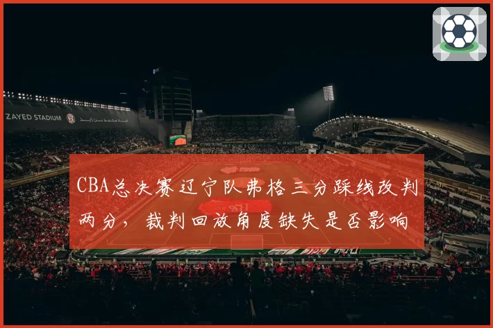 CBA总决赛辽宁队弗格三分踩线改判两分，裁判回放角度缺失是否影响公正？