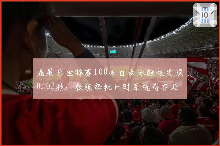 潘展乐世锦赛100米自由泳触板失误0.03秒,教练怒批计时系统存在延迟