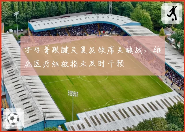 字母哥跟腱炎复发缺席关键战，雄鹿医疗组被指未及时干预