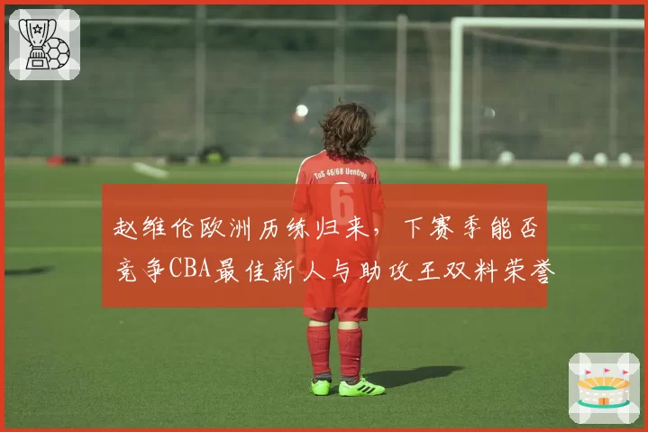 赵维伦欧洲历练归来，下赛季能否竞争CBA最佳新人与助攻王双料荣誉？