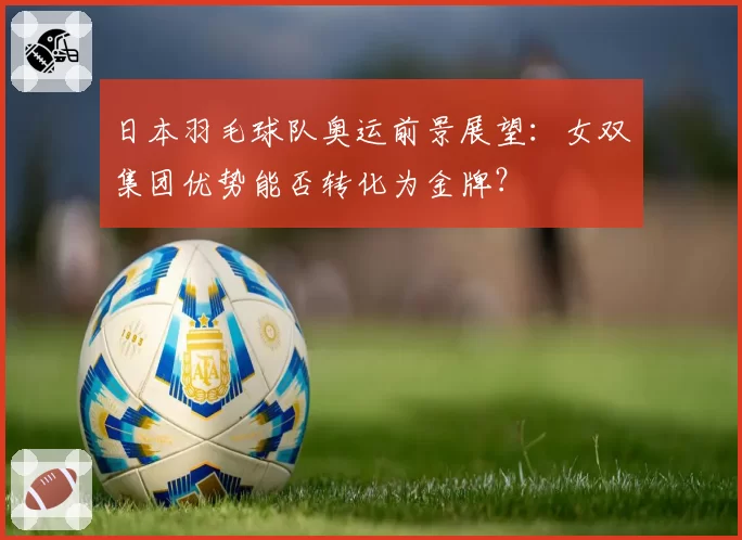 日本羽毛球队奥运前景展望：女双集团优势能否转化为金牌？