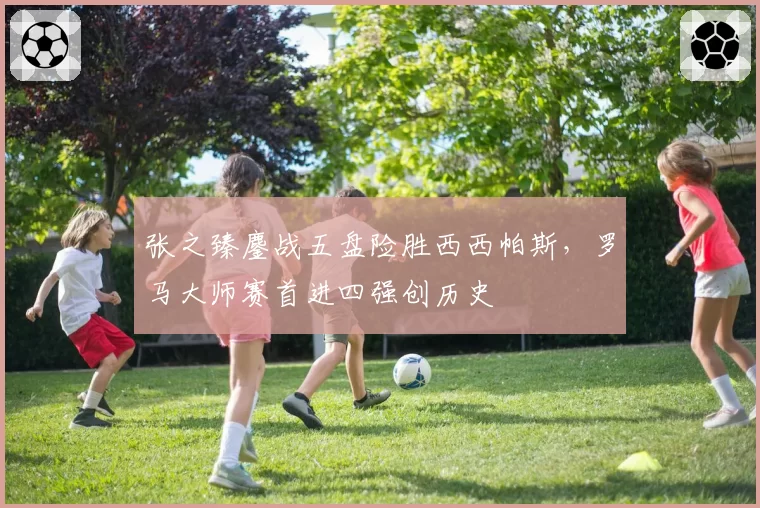 张之臻鏖战五盘险胜西西帕斯，罗马大师赛首进四强创历史