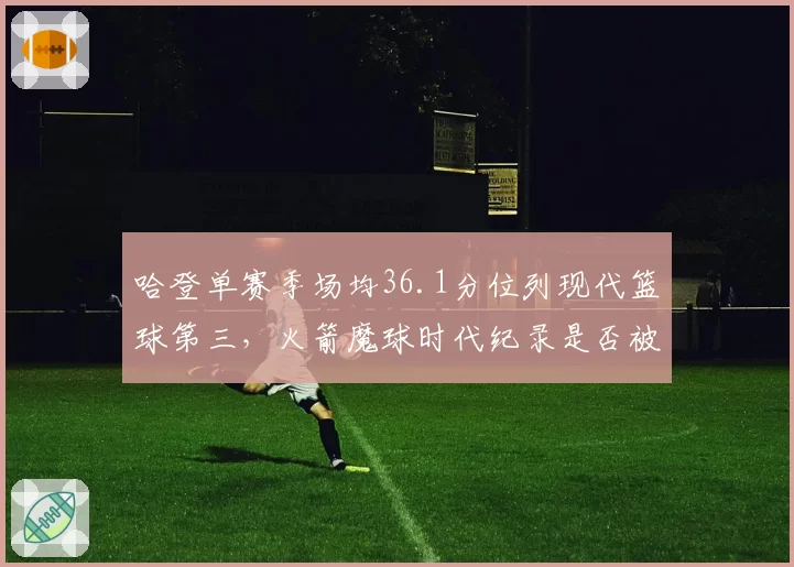 哈登单赛季场均36.1分位列现代篮球第三，火箭魔球时代纪录是否被高估？